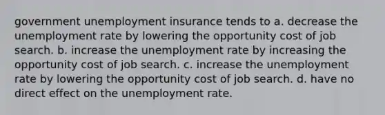 government unemployment insurance tends to a. decrease the unemployment rate by lowering the opportunity cost of job search. b. increase the unemployment rate by increasing the opportunity cost of job search. c. increase the unemployment rate by lowering the opportunity cost of job search. d. have no direct effect on the unemployment rate.