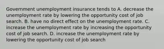 Government unemployment insurance tends to A. decrease the unemployment rate by lowering the opportunity cost of job search. B. have no direct effect on the unemployment rate. C. increase the unemployment rate by increasing the opportunity cost of job search. D. increase the unemployment rate by lowering the opportunity cost of job search