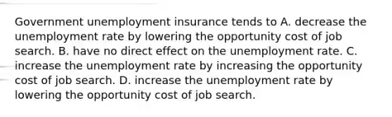 Government unemployment insurance tends to A. decrease the unemployment rate by lowering the opportunity cost of job search. B. have no direct effect on the unemployment rate. C. increase the unemployment rate by increasing the opportunity cost of job search. D. increase the unemployment rate by lowering the opportunity cost of job search.