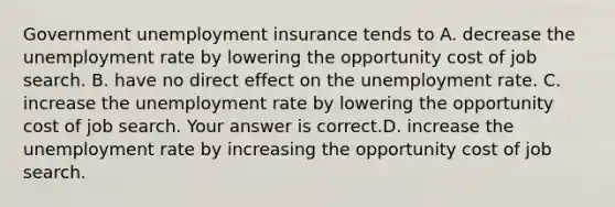 Government unemployment insurance tends to A. decrease the unemployment rate by lowering the opportunity cost of job search. B. have no direct effect on the unemployment rate. C. increase the unemployment rate by lowering the opportunity cost of job search. Your answer is correct.D. increase the unemployment rate by increasing the opportunity cost of job search.