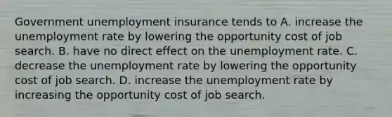 Government unemployment insurance tends to A. increase the unemployment rate by lowering the opportunity cost of job search. B. have no direct effect on the unemployment rate. C. decrease the unemployment rate by lowering the opportunity cost of job search. D. increase the unemployment rate by increasing the opportunity cost of job search.