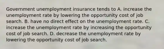 Government unemployment insurance tends to A. increase the unemployment rate by lowering the opportunity cost of job search. B. have no direct effect on the unemployment rate. C. increase the unemployment rate by increasing the opportunity cost of job search. D. decrease the unemployment rate by lowering the opportunity cost of job search.