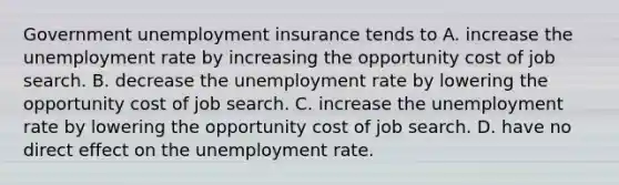 Government unemployment insurance tends to A. increase the unemployment rate by increasing the opportunity cost of job search. B. decrease the unemployment rate by lowering the opportunity cost of job search. C. increase the unemployment rate by lowering the opportunity cost of job search. D. have no direct effect on the unemployment rate.