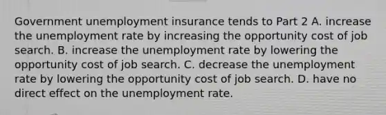 Government unemployment insurance tends to Part 2 A. increase the unemployment rate by increasing the opportunity cost of job search. B. increase the unemployment rate by lowering the opportunity cost of job search. C. decrease the unemployment rate by lowering the opportunity cost of job search. D. have no direct effect on the unemployment rate.