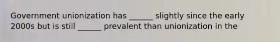 Government unionization has ______ slightly since the early 2000s but is still ______ prevalent than unionization in the