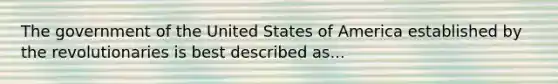 The government of the United States of America established by the revolutionaries is best described as...