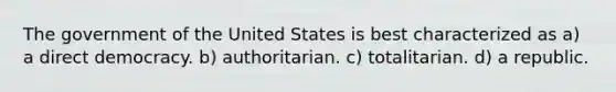 The government of the United States is best characterized as a) a direct democracy. b) authoritarian. c) totalitarian. d) a republic.