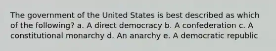 The government of the United States is best described as which of the following? a. A direct democracy b. A confederation c. A constitutional monarchy d. An anarchy e. A democratic republic