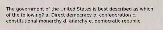 The government of the United States is best described as which of the following? a. Direct democracy b. confederation c. constitutional monarchy d. anarchy e. democratic republic