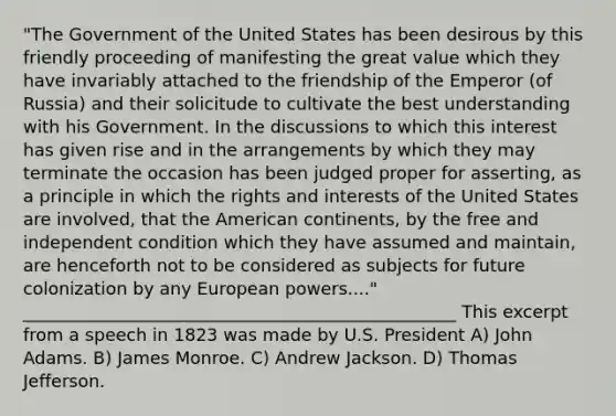 "The Government of the United States has been desirous by this friendly proceeding of manifesting the great value which they have invariably attached to the friendship of the Emperor (of Russia) and their solicitude to cultivate the best understanding with his Government. In the discussions to which this interest has given rise and in the arrangements by which they may terminate the occasion has been judged proper for asserting, as a principle in which the rights and interests of the United States are involved, that the American continents, by the free and independent condition which they have assumed and maintain, are henceforth not to be considered as subjects for future colonization by any European powers...." __________________________________________________ This excerpt from a speech in 1823 was made by U.S. President A) John Adams. B) James Monroe. C) Andrew Jackson. D) Thomas Jefferson.