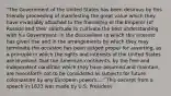 "The Government of the United States has been desirous by this friendly proceeding of manifesting the great value which they have invariably attached to the friendship of the Emperor (of Russia) and their solicitude to cultivate the best understanding with his Government. In the discussions to which this interest has given rise and in the arrangements by which they may terminate the occasion has been judged proper for asserting, as a principle in which the rights and interests of the United States are involved, that the American continents, by the free and independent condition which they have assumed and maintain, are henceforth not to be considered as subjects for future colonization by any European powers...." This excerpt from a speech in 1823 was made by U.S. President