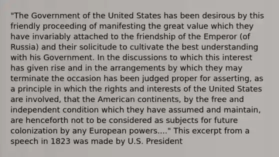 "The Government of the United States has been desirous by this friendly proceeding of manifesting the great value which they have invariably attached to the friendship of the Emperor (of Russia) and their solicitude to cultivate the best understanding with his Government. In the discussions to which this interest has given rise and in the arrangements by which they may terminate the occasion has been judged proper for asserting, as a principle in which the rights and interests of the United States are involved, that the American continents, by the free and independent condition which they have assumed and maintain, are henceforth not to be considered as subjects for future colonization by any European powers...." This excerpt from a speech in 1823 was made by U.S. President