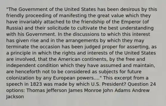 "The Government of the United States has been desirous by this friendly proceeding of manifesting the great value which they have invariably attached to the friendship of the Emperor (of Russia) and their solicitude to cultivate the best understanding with his Government. In the discussions to which this interest has given rise and in the arrangements by which they may terminate the occasion has been judged proper for asserting, as a principle in which the rights and interests of the United States are involved, that the American continents, by the free and independent condition which they have assumed and maintain, are henceforth not to be considered as subjects for future colonization by any European powers...." This excerpt from a speech in 1823 was made by which U.S. President? Question 24 options: Thomas Jefferson James Monroe John Adams Andrew Jackson