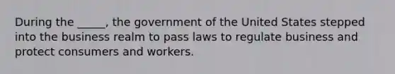 During the _____, the government of the United States stepped into the business realm to pass laws to regulate business and protect consumers and workers.