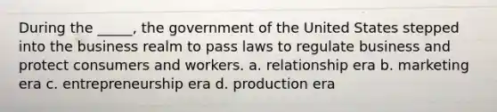 During the _____, the government of the United States stepped into the business realm to pass laws to regulate business and protect consumers and workers. a. relationship era b. marketing era c. entrepreneurship era d. production era