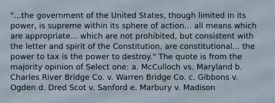 "...the government of the United States, though limited in its power, is supreme within its sphere of action... all means which are appropriate... which are not prohibited, but consistent with the letter and spirit of the Constitution, are constitutional... the power to tax is the power to destroy." The quote is from the majority opinion of Select one: a. McCulloch vs. Maryland b. Charles River Bridge Co. v. Warren Bridge Co. c. Gibbons v. Ogden d. Dred Scot v. Sanford e. Marbury v. Madison