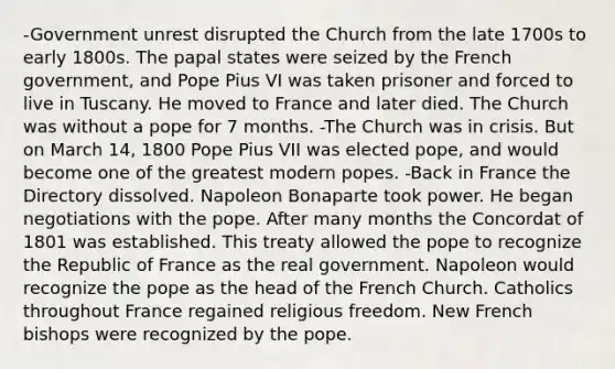 -Government unrest disrupted the Church from the late 1700s to early 1800s. The papal states were seized by the French government, and Pope Pius VI was taken prisoner and forced to live in Tuscany. He moved to France and later died. The Church was without a pope for 7 months. -The Church was in crisis. But on March 14, 1800 Pope Pius VII was elected pope, and would become one of the greatest modern popes. -Back in France the Directory dissolved. Napoleon Bonaparte took power. He began negotiations with the pope. After many months the Concordat of 1801 was established. This treaty allowed the pope to recognize the Republic of France as the real government. Napoleon would recognize the pope as the head of the French Church. Catholics throughout France regained religious freedom. New French bishops were recognized by the pope.