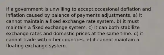 If a government is unwilling to accept occasional deflation and inflation caused by balance of payments adjustments, a) it cannot maintain a fixed exchange rate system. b) it must maintain a fixed exchange system. c) it can both stabilize exchange rates and domestic prices at the same time. d) it cannot trade with other countries. e) it cannot maintain a floating exchange system.