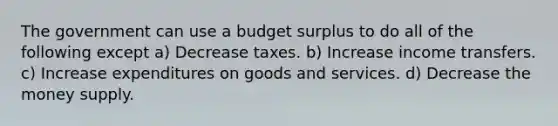 The government can use a budget surplus to do all of the following except a) Decrease taxes. b) Increase income transfers. c) Increase expenditures on goods and services. d) Decrease the money supply.