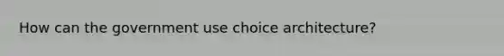 How can the government use choice architecture?