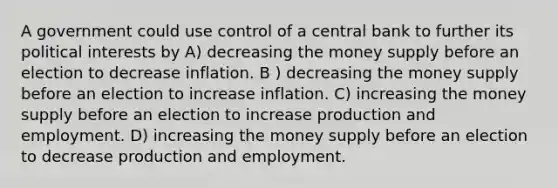 A government could use control of a central bank to further its political interests by A) decreasing the money supply before an election to decrease inflation. B ) decreasing the money supply before an election to increase inflation. C) increasing the money supply before an election to increase production and employment. D) increasing the money supply before an election to decrease production and employment.