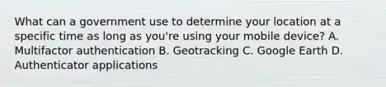 What can a government use to determine your location at a specific time as long as you're using your mobile device? A. Multifactor authentication B. Geotracking C. Google Earth D. Authenticator applications