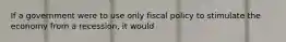 If a government were to use only fiscal policy to stimulate the economy from a recession, it would