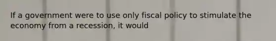 If a government were to use only fiscal policy to stimulate the economy from a recession, it would