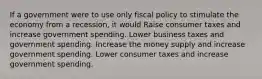 If a government were to use only fiscal policy to stimulate the economy from a recession, it would Raise consumer taxes and increase government spending. Lower business taxes and government spending. Increase the money supply and increase government spending. Lower consumer taxes and increase government spending.