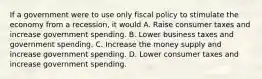 If a government were to use only fiscal policy to stimulate the economy from a recession, it would A. Raise consumer taxes and increase government spending. B. Lower business taxes and government spending. C. Increase the money supply and increase government spending. D. Lower consumer taxes and increase government spending.