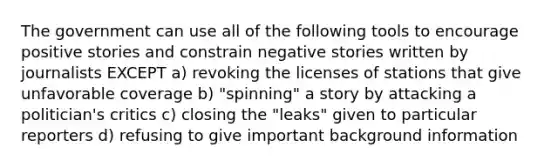 The government can use all of the following tools to encourage positive stories and constrain negative stories written by journalists EXCEPT a) revoking the licenses of stations that give unfavorable coverage b) "spinning" a story by attacking a politician's critics c) closing the "leaks" given to particular reporters d) refusing to give important background information