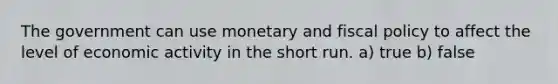 The government can use monetary and fiscal policy to affect the level of economic activity in the short run. a) true b) false