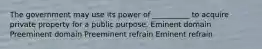 The government may use its power of __________ to acquire private property for a public purpose. Eminent domain Preeminent domain Preeminent refrain Eminent refrain