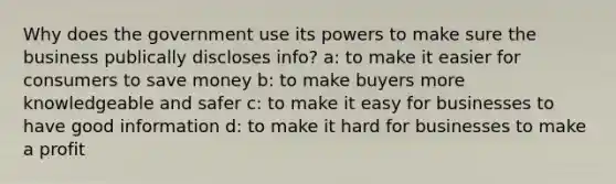 Why does the government use its powers to make sure the business publically discloses info? a: to make it easier for consumers to save money b: to make buyers more knowledgeable and safer c: to make it easy for businesses to have good information d: to make it hard for businesses to make a profit