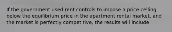 If the government used rent controls to impose a price ceiling below the equilibrium price in the apartment rental market, and the market is perfectly competitive, the results will include