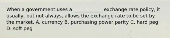 When a government uses a ____________ exchange rate policy, it usually, but not always, allows the exchange rate to be set by the market. A. currency B. purchasing power parity C. hard peg D. soft peg