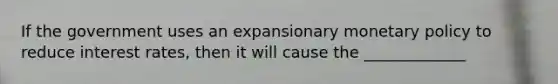 If the government uses an expansionary monetary policy to reduce interest rates, then it will cause the _____________