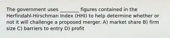 The government uses ________ figures contained in the Herfindahl-Hirschman Index (HHI) to help determine whether or not it will challenge a proposed merger. A) market share B) firm size C) barriers to entry D) profit