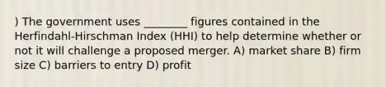 ) The government uses ________ figures contained in the Herfindahl-Hirschman Index (HHI) to help determine whether or not it will challenge a proposed merger. A) market share B) firm size C) barriers to entry D) profit