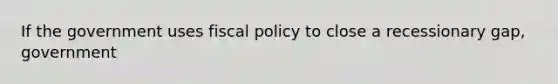 If the government uses fiscal policy to close a recessionary gap, government