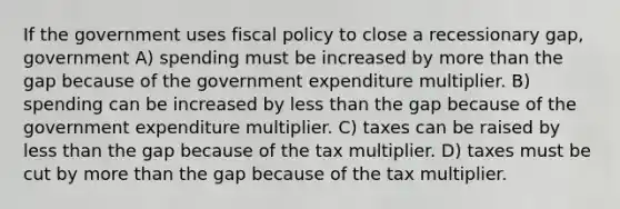 If the government uses fiscal policy to close a recessionary gap, government A) spending must be increased by more than the gap because of the government expenditure multiplier. B) spending can be increased by less than the gap because of the government expenditure multiplier. C) taxes can be raised by less than the gap because of the tax multiplier. D) taxes must be cut by more than the gap because of the tax multiplier.