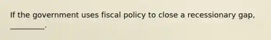 If the government uses <a href='https://www.questionai.com/knowledge/kPTgdbKdvz-fiscal-policy' class='anchor-knowledge'>fiscal policy</a> to close a recessionary gap, _________.