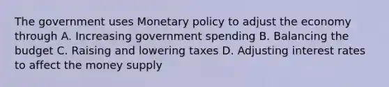 The government uses Monetary policy to adjust the economy through A. Increasing government spending B. Balancing the budget C. Raising and lowering taxes D. Adjusting interest rates to affect the money supply