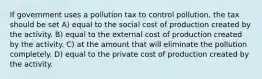 If government uses a pollution tax to control pollution, the tax should be set A) equal to the social cost of production created by the activity. B) equal to the external cost of production created by the activity. C) at the amount that will eliminate the pollution completely. D) equal to the private cost of production created by the activity.