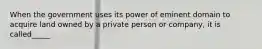 When the government uses its power of eminent domain to acquire land owned by a private person or company, it is called_____