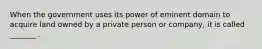 When the government uses its power of eminent domain to acquire land owned by a private person or company, it is called _______ .