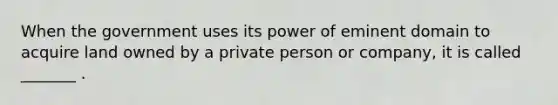 When the government uses its power of eminent domain to acquire land owned by a private person or company, it is called _______ .