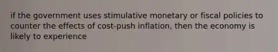 if the government uses stimulative monetary or fiscal policies to counter the effects of cost-push inflation, then the economy is likely to experience