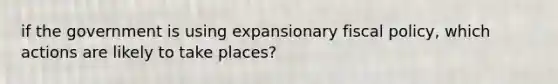 if the government is using expansionary fiscal policy, which actions are likely to take places?