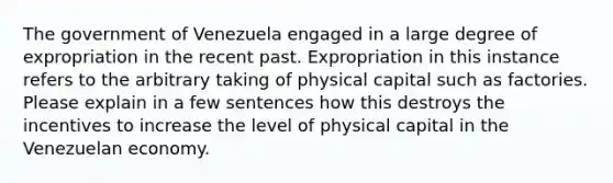 The government of Venezuela engaged in a large degree of expropriation in the recent past. Expropriation in this instance refers to the arbitrary taking of physical capital such as factories. Please explain in a few sentences how this destroys the incentives to increase the level of physical capital in the Venezuelan economy.